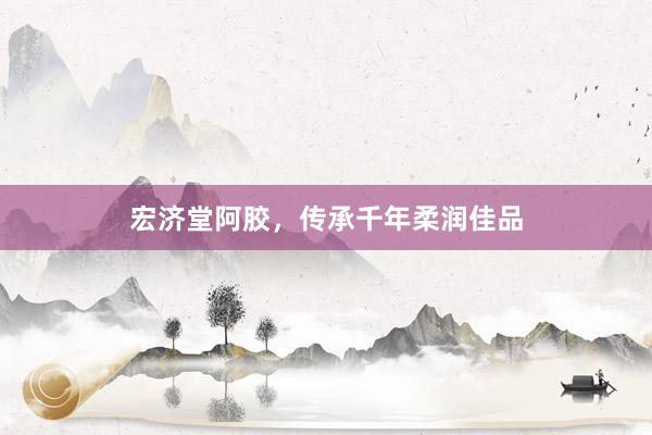 宏济堂阿胶，传承千年柔润佳品
